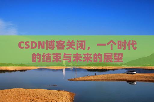 CSDN博客关闭，一个时代的结束与未来的展望